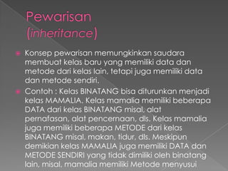 Konsep pewarisan memungkinkan saudara
  membuat kelas baru yang memiliki data dan
  metode dari kelas lain, tetapi juga memiliki data
  dan metode sendiri.
 Contoh : Kelas BINATANG bisa diturunkan menjadi
  kelas MAMALIA. Kelas mamalia memiliki beberapa
  DATA dari kelas BINATANG misal, alat
  pernafasan, alat pencernaan, dls. Kelas mamalia
  juga memiliki beberapa METODE dari kelas
  BINATANG misal, makan, tidur, dls. Meskipun
  demikian kelas MAMALIA juga memiliki DATA dan
  METODE SENDIRI yang tidak dimiliki oleh binatang
  lain, misal, mamalia memiliki Metode menyusui
 