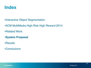 Index 
•Interactive Object Segmentation! 
•ACM MultiMedia High Risk High Reward 2014! 
•Related Work! 
•System Proposal! 
•Results! 
•Conclusions 
02 May 2014 
20 
E. Mohedano 
 