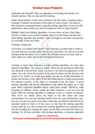 Venkat Java Projects
Mobile:+91 9966499110
Visit:www.venkatjavaprojects.com Email:venkatjavaprojects@gmail.com
Meanshift and Camshift: These are algorithms for locating the maxima of a
density function. They are also used for tracking.
Single object trackers: In this class of trackers, the first frame is marked using a
rectangle to indicate the location of the object we want to track. The object is
then tracked in subsequentframes using the tracking algorithm. In most real life
applications, these trackers are used in conjunction with an object detector.
Multiple object track finding algorithms: In cases when we have a fast object
detector, it makes sense to detect multiple objects in each frame and then run a
track finding algorithm that identifies which rectangle in one frame corresponds
to a rectangle in the next frame.
Tracking vs Detection
If you have ever played with OpenCV face detection, you know that it works in
real time and you can easily detect the face in every frame. So, why do you need
tracking in the first place? Let’s explore the different reasons you may want to
track objects in a video and not just do repeated detections.
Tracking is faster than Detection: Usually tracking algorithms are faster than
detection algorithms. The reason is simple. When you are tracking an object that
was detected in the previous frame, you know a lot about the appearance of the
object. You also know the location in the previous frame and the direction and
speed of its motion. So in the next frame, you can use all this information to
predict the location of the object in the next frame and do a small search around
the expected location of the object to accurately locate the object. A good
tracking algorithm will use all information it has about the object up to that
point while a detection algorithm always starts from scratch. Therefore, while
designing an efficient system usually an object detection is run on every nth
frame while the tracking algorithm is employed in the n-1 frames in between.
Why don’t we simply detect the object in the first frame and track
subsequently? It is true that tracking benefits from the extra information it has,
but you can also lose track of an object when they go behind an obstacle for an
extended period of time or if they move so fast that the tracking algorithm
cannot catch up. It is also common for tracking algorithms to accumulate errors
and the bounding box tracking the object slowly drifts away from the object it is
tracking. To fix these problems with tracking algorithms, a detection algorithm
 