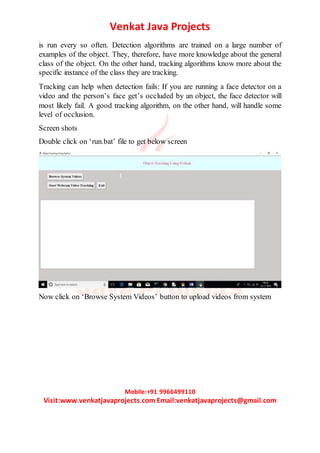 Venkat Java Projects
Mobile:+91 9966499110
Visit:www.venkatjavaprojects.com Email:venkatjavaprojects@gmail.com
is run every so often. Detection algorithms are trained on a large number of
examples of the object. They, therefore, have more knowledge about the general
class of the object. On the other hand, tracking algorithms know more about the
specific instance of the class they are tracking.
Tracking can help when detection fails: If you are running a face detector on a
video and the person’s face get’s occluded by an object, the face detector will
most likely fail. A good tracking algorithm, on the other hand, will handle some
level of occlusion.
Screen shots
Double click on ‘run.bat’ file to get below screen
Now click on ‘Browse System Videos’ button to upload videos from system
 