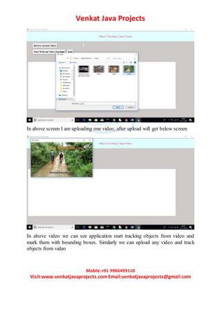 Venkat Java Projects
Mobile:+91 9966499110
Visit:www.venkatjavaprojects.com Email:venkatjavaprojects@gmail.com
In above screen I am uploading one video, after upload will get below screen
In above video we can see application start tracking objects from video and
mark them with bounding boxes. Similarly we can upload any video and track
objects from video
 