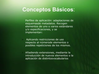 Perfiles de aplicación: adaptaciones de esquemasde metadatos. Recogen elementos de uno o varios estándares y/o especificaciones, y se implementan: Aplicando restricciones de uso respecto al númerode elementos o posibles repeticiones de los mismos. Añadiendo extensiones, mediante la introducción de nuevos elementos o la aplicación de distintosvocabularios Conceptos Básicos : 