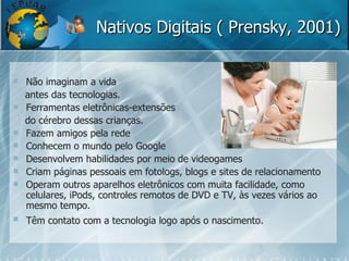 Nativos Digitais ( Prensky, 2001) Não imaginam a vida  antes das tecnologias. Ferramentas eletrônicas-extensões do cérebro dessas crianças.  Fazem amigos pela rede Conhecem o mundo pelo Google Desenvolvem habilidades por meio de videogames Criam páginas pessoais em fotologs, blogs e sites de relacionamento Operam outros aparelhos eletrônicos com muita facilidade, como celulares, iPods, controles remotos de DVD e TV, às vezes vários ao mesmo tempo. Têm contato com a tecnologia logo após o nascimento.   