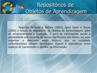 Repositórios de  Objetos de Aprendizagem Segundo Pimenta e Batista (2004), apud Alves e Souza (2005) a função do Repositório de Objetos de Aprendizagem, além de armazenamento e produção, é gerir as informações dando a possibilidade aos usuários de darem significados aos dados, ou seja, organizar e descrever esses objetos, que na sociedade contemporânea utilizam tecnologias digitais e telemáticas como espaços de transmissão e partilha da informação. 