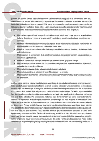 José Luis Menéndez Varela Fundamentos de un programa de tutoría…
OBSERVAR 2011. 5, 42-67 ISSN: 1988-5105
55
www.odas.es/site/magazine.php
para los estudiantes tutores, y se harán siguiendo un orden similar al seguido en lo concerniente a los estu-
diantes tutelados; esto es: se comenzará por aquellos que únicamente pueden ser alcanzados por medio de
la tutoría entre iguales —y aquí es imprescindible que el lector recuerde que el recurso se pone en marcha en
titulaciones de una Facultad de Bellas Artes—, para pasar luego a aquellos otros de carácter más transversal
y terminar con los más directamente relacionados con la materia específica de la asignatura.
• Mejorar la comprensión de la especificidad del centro de estudios en lo que respecta al perfil del es-
tudiante de reciente ingreso, a la organización curricular, y a sus infraestructuras, procedimientos y
servicios.
• Identificar y familiarizarse con el manejo de algunas de las metodologías, recursos e instrumentos de
la investigación didáctica aplicada a los estudios de las artes.
• Identificar los aspectos fundamentales de la responsabilidad, cometidos, desafíos y limitaciones de la
actividad docente.
• Profundizar en la comprensión de la acción comunicativa, con especial atención a sus aspectos no
discursivos y perlocutivos.
• Identificar los estilos de liderazgo principales y sus efectos en los grupos de trabajo.
• Mejorar la capacidad de análisis del funcionamiento del grupo, con especial atención a la previsión,
detección y solución de problemas.
• Mejorar la coordinación de las actividades individuales y colectivas.
• Mejorar la autoestima, el autocontrol, la confidencialidad y la empatía.
• Profundizar en la conciencia sobre el conocimiento disciplinario construido y los procesos personales
de aprendizaje.
A diferencia de cómo se trataron los objetivos de aprendizaje de los estudiantes tutelados, en el planteamien-
to de los objetivos de los estudiantes tutores se creyó oportuno establecer una valoración de su importancia
relativa. Vaya por delante que es innegable la función de la tutoría entre iguales en relación con el avance del
conocimiento de la materia de la asignatura por parte de los estudiantes tutores. De hecho, algunos estudios
han demostrado que estos beneficios se presentan de un modo más concluyente en el caso de los tutores
que en el de los tutelados. Por consiguiente, nada más lejos de mi intención que poner en entredicho la ne-
cesidad y la importancia de estos logros académicos. Sin embargo, a la hora de poner el énfasis sobre unos
objetivos u otros, también se debe reflexionar sobre lo concerniente a su oportunidad en un contexto educati-
vo determinado. Porque también hay que examinar si los diferentes objetivos de aprendizaje tienen las mis-
mas posibilidades de ser abordados según el peso específico de los distintos recursos didácticos que se acti-
van en el conjunto de la titulación. Y aquí se debe destacar que, el actual estado de cosas, la tutoría entre
iguales se implanta a escala de la Facultad de manera muy limitada: solo como iniciativa de un grupo investi-
gador. Así, es más plausible esperar que, por ejemplo, entornos en grupos de trabajo cooperativos o colabo-
rativos tengan una mayor penetración en los currículos del centro y en las prácticas docentes. Nadie podría
defender que el aprendizaje cognitivo y metacognitivo directamente vinculado con las materias y construido a
 