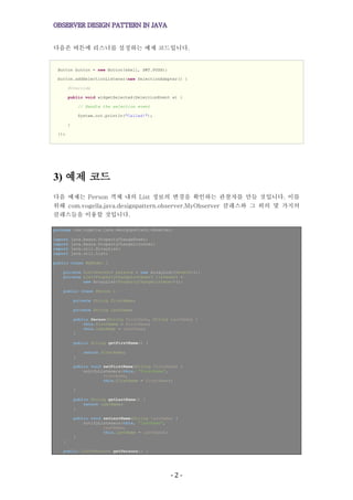 - 2 -
다음은 버튼에 리스너를 설정하는 예제 코드입니다.
Button button = new Button(shell, SWT.PUSH);
button.addSelectionListener(new SelectionAdapter() {
@Override
public void widgetSelected(SelectionEvent e) {
// Handle the selection event
System.out.println("Called!");
}
});
3) 예제 코드
다음 예제는 Person 객체 내의 List 정보의 변경을 확인하는 관찰자를 만들 것입니다. 이를
위해 com.vogella.java.designpattern.observer.MyObserver 클래스와 그 외의 몇 가지의
클래스들을 이용할 것입니다.
package com.vogella.java.designpattern.observer;
import java.beans.PropertyChangeEvent;
import java.beans.PropertyChangeListener;
import java.util.ArrayList;
import java.util.List;
public class MyModel {
private List<Person> persons = new ArrayList<Person>();
private List<PropertyChangeListener> listeners =
new ArrayList<PropertyChangeListener>();
public class Person {
private String firstName;
private String lastName;
public Person(String firstName, String lastName) {
this.firstName = firstName;
this.lastName = lastName;
}
public String getFirstName() {
return firstName;
}
public void setFirstName(String firstName) {
notifyListeners(this, "firstName",
firstName,
this.firstName = firstName);
}
public String getLastName() {
return lastName;
}
public void setLastName(String lastName) {
notifyListeners(this, "lastName",
lastName,
this.lastName = lastName);
}
}
public List<Person> getPersons() {
 