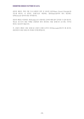 - 4 -
관찰자 패턴은 객체 지향 프로그래밍의 원칙 중 하나인 OCP(Open Closed Principle)을
가능케 합니다. 이 원칙은, 클래스들은 확장에는 열려(Open)있어야 하나 변경에는
닫혀(Closed) 있어야 함을 의미합니다.
관찰자 패턴을 이용하면, 대상(subject)은 관찰자를 숫자에 제한 없이 등록할 수 있게 됩니다.
새로운 리스너가 대상 객체를 관찰하려 한다 하더라도 대상 클래스의 코드에는 아무런
변경도 필요하지 않습니다.
즉, 관찰자 패턴은 대상 클래스를 관찰자 클래스로부터 분리(decouple)하도록 해 줍니다.
관찰자만이 대상 클래스의 존재를 인식할 뿐입니다.
 