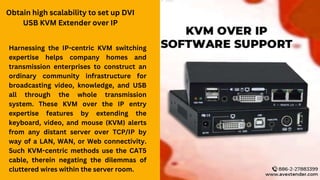 Obtain high scalability to set up DVI
USB KVM Extender over IP
Harnessing the IP-centric KVM switching
expertise helps company homes and
transmission enterprises to construct an
ordinary community infrastructure for
broadcasting video, knowledge, and USB
all through the whole transmission
system. These KVM over the IP entry
expertise features by extending the
keyboard, video, and mouse (KVM) alerts
from any distant server over TCP/IP by
way of a LAN, WAN, or Web connectivity.
Such KVM-centric methods use the CAT5
cable, therein negating the dilemmas of
cluttered wires within the server room.
 