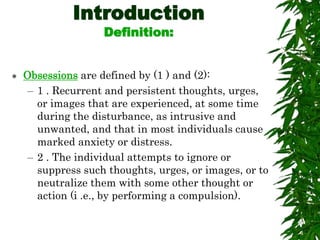 Introduction
Definition:
 Obsessions are defined by (1 ) and (2):
– 1 . Recurrent and persistent thoughts, urges,
or images that are experienced, at some time
during the disturbance, as intrusive and
unwanted, and that in most individuals cause
marked anxiety or distress.
– 2 . The individual attempts to ignore or
suppress such thoughts, urges, or images, or to
neutralize them with some other thought or
action (i .e., by performing a compulsion).
 