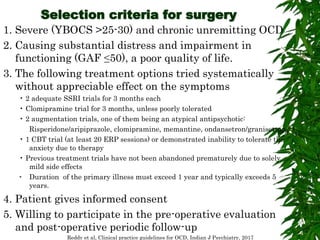 Selection criteria for surgery
1. Severe (YBOCS >25-30) and chronic unremitting OCD
2. Causing substantial distress and impairment in
functioning (GAF ≤50), a poor quality of life.
3. The following treatment options tried systematically
without appreciable effect on the symptoms
• 2 adequate SSRI trials for 3 months each
• Clomipramine trial for 3 months, unless poorly tolerated
• 2 augmentation trials, one of them being an atypical antipsychotic:
Risperidone/aripiprazole, clomipramine, memantine, ondansetron/granisetron
• 1 CBT trial (at least 20 ERP sessions) or demonstrated inability to tolerate the
anxiety due to therapy
• Previous treatment trials have not been abandoned prematurely due to solely
mild side effects
• Duration of the primary illness must exceed 1 year and typically exceeds 5
years.
4. Patient gives informed consent
5. Willing to participate in the pre-operative evaluation
and post-operative periodic follow-up
Reddy et al, Clinical practice guidelines for OCD, Indian J Psychiatry, 2017
 