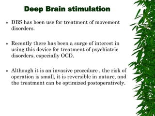 Deep Brain stimulation
 DBS has been use for treatment of movement
disorders.
 Recently there has been a surge of interest in
using this device for treatment of psychiatric
disorders, especially OCD.
 Although it is an invasive procedure , the risk of
operation is small, it is reversible in nature, and
the treatment can be optimized postoperatively.
 