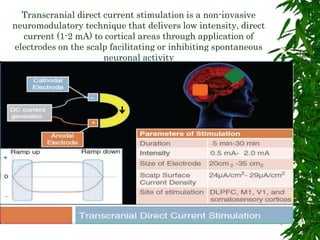Transcranial direct current stimulation is a non-invasive
neuromodulatory technique that delivers low intensity, direct
current (1-2 mA) to cortical areas through application of
electrodes on the scalp facilitating or inhibiting spontaneous
neuronal activity
 