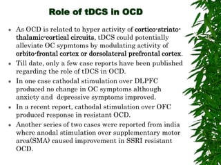 Role of tDCS in OCD
 As OCD is related to hyper activity of cortico-striato-
thalamic-cortical circuits, tDCS could potentially
alleviate OC sypmtoms by modulating activity of
orbito-frontal cortex or dorsolateral prefrontal cortex.
 Till date, only a few case reports have been published
regarding the role of tDCS in OCD.
 In one case cathodal stimulation over DLPFC
produced no change in OC symptoms although
anxiety and depressive symptoms improved.
 In a recent report, cathodal stimulation over OFC
produced response in resistant OCD.
 Another series of two cases were reported from india
where anodal stimulation over supplementary motor
area(SMA) caused improvement in SSRI resistant
OCD.
 