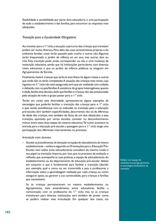 102
flexibilidade e sensibilidade por parte do/a educador/a, e uma participação
de todo o estabelecimento e das famílias, para encontrar as respostas mais
adequadas.
Transição para a Escolaridade Obrigatória
Ao transitar para o 1º ciclo,a situação e percurso das crianças que transitam
podem ser muito diversos.Para além das suas características próprias e do
ambiente familiar, umas terão passado pela creche e outras não. Algumas
terão frequentado o jardim de infância só um ano, mas outras, dois ou
três. Esta transição pode, ainda, corresponder ou não a uma mudança de
instituição educativa, sendo que há instituições particulares com diversos
níveis educativos e que os jardins de infância públicos se integram em
Agrupamentos de Escolas.
Finalmente,haverá crianças que terão 6 anos feitos há alguns meses e outras
que ainda não os terão completado.A situação das crianças mais novas, cujo
ingresso no 1.º ciclo não está assegurado,terá que ser analisada com cuidado,
e debatida com os pais/famílias.A existência de grupos heterogéneos,quanto
à idade,facilita esta decisão,dado que famílias e crianças não são pressionadas
pela situação de todo o grupo passar para o 1.º ciclo.
Tendo em conta esta diversidade, apresentam-se alguns exemplos de
estratégias que poderão facilitar a transição das crianças para o 1º ciclo,
e que, tendo semelhanças com as indicadas na transição para a educação
pré-escolar, têm também especificidades, decorrentes não só da diferença
de idade das crianças, mas também do facto de um dos obstáculos a essa
transição, apontado por vários estudos, consistir no desconhecimento
mútuo entre estas duas etapas do sistema educativo.Tal como acontece na
entrada para a educação pré-escolar,a passagem para o 1.º ciclo exige uma
participação dos diferentes intervenientes no processo:
Articulação entre docentes
–	 Acordar os procedimentos de transição na equipa de educadores/as do mesmo
estabelecimento – embora seguindo as Orientações para a Educação Pré-
Escolar, nem todos os/as educadores/as concebem do mesmo modo o
seu papel na transição.Importa,por isso,que no processo de avaliação e
reflexão que acompanha as suas práticas, a equipa de educadores/as do
estabelecimento ou do departamento de educação pré-escolar debata
em conjunto o que é fundamental para facilitar a transição (decidir,
por exemplo, qual e como vai ser transmitida a pais e professores a
informação sobre a aprendizagem realizada por cada criança, ou como
assegurar apoio, ou garantir a sua continuidade, para crianças e famílias
que necessitam).
Se as crianças permanecerem no mesmo estabelecimento ou
Agrupamento, este entendimento entre educadores facilita a
comunicação com os professores do 1.º ciclo, mas se as crianças
transitarem para diversas instituições será também de prever como
se poderá realizar essa articulação. Em qualquer dos casos, o/a
Refletir em equipa de
estabelecimento/agrupamento
as estratégias facilitadoras da
transição
 