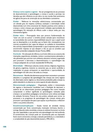 108
Criança como sujeito e agente – Ao ser protagonista do seu processo
de desenvolvimento e aprendizagem, a criança é ouvida e participa nas
decisões que têm influência na sua vida e no seu mundo. Este sentimento
de agência faz parte da construção da sua identidade e autoestima.
Cuidar – Refere-se às interações adulto/criança, caracterizadas por
um elevado grau de respeito, confiança, aceitação e estimulação verbal,
desenvolvidas num clima emocional de relações positivas entre adultos e
crianças e entre crianças, que proporcionam múltiplas oportunidades de
aprendizagem. Em educação de infância cuidar e educar estão, por isso,
intimamente ligados.
Cuidar ético – Preocupação ética que procura fundamentação do
“estar uns com os outros” e envolve: prestar atenção (para reconhecer
as necessidades dos outros); responsabilidade (assumir que o papel social
que se desempenha, e as escolhas que se fazem têm consequências nos
outros); competência (ser capaz de adequar os cuidados às necessidades
dos outros); responsividade (compreender o que é expresso pelos outros,
encontrando resposta ao que desejam e não ao que se considera que
deveriam pretender) (adaptado de Joan Tronto, 2005)
Currículo – Em educação de infância,o currículo refere-se ao conjunto das
interações, experiências, atividades, rotinas e acontecimentos planeados e
não planeados que ocorrem num ambiente educativo inclusivo, organizado
para promover o bem-estar, o desenvolvimento e a aprendizagem das
crianças (adaptado do currículo neozelandês Te Whariki).
Diversidade – Diferenças culturais, sociais, étnicas, religiosas, linguísticas,
de género, cognitivas, motoras ou sensoriais que, ao serem acolhidas e
respeitadas no grupo, enriquecem as experiências e oportunidades de
aprendizagem de cada uma e de todas as crianças.
Documentar–Recolhadoselementosquepermitemreconstituiroprocesso
educativo e o progresso das aprendizagens das crianças, tais como, registos
de observação, outros registos ou documentos produzidos pelas crianças ou
pelo/a educador/a,no decurso ou como suporte da ação educativa.
Documentação pedagógica – Organização, análise e interpretação
de registos e documentos recolhidos com a finalidade de descrever a
essência de um determinado processo pedagógico. Tem como intenção
compreender e atribuir significado às aprendizagens realizadas pelas
crianças e ao quotidiano pedagógico, tornando-se numa valiosa estratégia
de avaliação formativa. Trata-se de uma prática utilizada para tornar os
processos e os progressos de aprendizagem das crianças visíveis, para
promover a participação dos pais e para apoiar os profissionais a refletirem
sobre a sua prática educativa.
Envolvimento/implicação – Estado mental de atividade intensa,
caracterizado por forte concentração, motivação intrínseca, fascínio e
entrega. Quando estão envolvidas crianças (e adultos) funcionam no limite
das suas capacidades, o que permite uma aprendizagem de nível profundo.
O envolvimento das crianças pode ser reconhecido pela sua expressão
facial,vocal e emocional,a energia,a atenção,persistência,e a criatividade e
a complexidade da ação desenvolvida (Laevers, 1994, 2011).
 