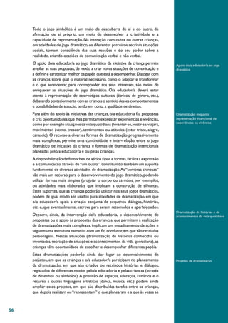 56
Todo o jogo simbólico é um meio de descoberta de si e do outro, de
afirmação de si próprio, um meio de desenvolver a criatividade e a
capacidade de representação. Na interação com outra ou outras crianças,
em atividades de jogo dramático, os diferentes parceiros recriam situações
sociais, tomam consciência das suas reações e do seu poder sobre a
realidade, criando ocasiões de comunicação verbal e não verbal.
O apoio do/a educador/a ao jogo dramático da iniciativa da criança permite
ampliar as suas propostas,de modo a criar novas situações de comunicação e
a definir e caraterizar melhor os papéis que está a desempenhar.Dialogar com
as crianças sobre qual o material necessário, como o adaptar e transformar
e o que acrescentar, para corresponder aos seus interesses, são meios de
enriquecer as situações de jogo dramático. O/a educador/a deverá estar
atento à representação de estereótipos culturais (étnicos, de género, etc.),
debatendo posteriormente com as crianças o sentido desses comportamentos
e possibilidades de solução,tendo em conta a igualdade de direitos.
Para além do apoio às iniciativas das crianças, o/a educador/a faz propostas
e cria oportunidades que lhes permitam expressar experiências e vivências,
como por exemplo situações da vida quotidiana (levantar-se,vestir-se,viajar),
movimentos (vento, crescer), sentimentos ou atitudes (estar triste, alegre,
cansado). O recurso a diversas formas de dramatização progressivamente
mais complexas, permite uma continuidade e inter-relação entre o jogo
dramático de iniciativa da criança e formas de dramatização intencionais
planeadas pelo/a educador/a e ou pelas crianças.
A disponibilização de fantoches,de vários tipos e formas,facilita a expressão
e a comunicação através de “um outro”, constituindo também um suporte
fundamental de diversas atividades de dramatização.As“sombras chinesas”
são mais um recurso para o desenvolvimento do jogo dramático, podendo
utilizar formas mais simples (projetar o corpo ou as mãos, por exemplo),
ou atividades mais elaboradas que implicam a construção de silhuetas.
Estes suportes, que as crianças poderão utilizar nos seus jogos dramáticos,
podem de igual modo ser usados para atividades de dramatização, em que
o/a educador/a apoia a criação conjunta de pequenos diálogos, histórias,
etc. e, que eventualmente, escreve para serem retomados e aperfeiçoados.
Decorre, ainda, da intervenção do/a educador/a, o desenvolvimento de
propostas ou o apoio às propostas das crianças,que permitem a realização
de dramatizações mais complexas, implicam um encadeamento de ações e
seguem uma estrutura narrativa com um fio condutor,em que são recriadas
personagens. Nestas situações (dramatização de histórias conhecidas ou
inventadas, recriação de situações e acontecimentos da vida quotidiana), as
crianças têm oportunidade de escolher e desempenhar diferentes papéis.
Estas dramatizações poderão ainda dar lugar ao desenvolvimento de
projetos, em que as crianças e o/a educador/a participam no planeamento
da dramatização, em que são criados ou recriados histórias e diálogos,
registados de diferentes modos pelo/a educador/a e pelas crianças (através
de desenhos ou símbolos).A previsão de espaços, adereços, cenários e o
recurso a outras linguagens artísticas (dança, música, etc.) podem ainda
ampliar estes projetos, em que são distribuídas tarefas entre as crianças,
que depois realizam ou“representam” o que planearam e a que às vezes se
Apoio do/a educador/a ao jogo
dramático
Dramatização enquanto
representação intencional de
experiências ou vivências
Dramatização de histórias e de
acontecimentos da vida quotidiana
Projetos de dramatização
 