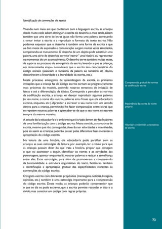 73
Compreensão gradual de normas
da codificação escrita
Importância da escrita do nome
próprio
Valorizar e incentivar as tentativas
de escrita
Identificação de convenções da escrita
Vivendo num meio em que contactam com a linguagem escrita, as crianças
desde muito cedo sabem distinguir a escrita do desenho e,mais tarde,sabem
também que uma série de letras iguais não forma uma palavra, começando
a tentar imitar a escrita e a reproduzir o formato do texto escrito. Não
podemos esquecer que o desenho é também uma forma de escrita e que
os dois meios de expressão e comunicação surgem muitas vezes associados,
completando-se mutuamente.O desenho de um objeto pode substituir uma
palavra,uma série de desenhos permite“narrar” uma história ou representar
os momentos de um acontecimento.O desenho serve também,muitas vezes,
de suporte ao processo de emergência da escrita, levando a que as crianças,
em determinadas etapas, considerem que a escrita tem características do
código icónico (associam o tamanho da palavra ao tamanho do objeto,
desconhecem a linearidade e a literalidade da escrita, etc.).
Neste processo emergente de aprendizagem da escrita, as primeiras
imitações que a criança faz do código escrito tornam-se progressivamente
mais próximas do modelo, podendo notar-se tentativas de imitação de
letras e até a diferenciação de sílabas. Começando a perceber as normas
da codificação escrita, a criança vai desejar reproduzir algumas palavras
(o seu nome, o nome dos outros, palavras e/ou frases que o/a educador/a
escreve, etiquetas, etc.).Aprender a escrever o seu nome tem um sentido
afetivo para a criança, permitindo-lhe fazer comparações entre letras que
se repetem noutras palavras e aperceber-se de que o seu nome se escreve
sempre da mesma maneira.
A atitude do/a educador/a e o ambiente que é criado devem ser facilitadores
de uma familiarização com o código escrito.Neste sentido,as tentativas de
escrita,mesmo que não conseguidas,deverão ser valorizadas e incentivadas,
pois só assim as crianças poderão passar pelas diferentes fases inerentes à
apropriação do código escrito.
Na leitura de uma história, o/a educador/a pode partilhar com as
crianças as suas estratégias de leitura, por exemplo, ler o título para que
as crianças possam dizer do que trata a história, propor que prevejam
o que vai acontecer a seguir, identificar os nomes e as atividades das
personagens, apontar enquanto lê, mostrar palavras e realçar a semelhança
entre elas. Estas estratégias, para além de promoverem a compreensão
da funcionalidade e estrutura organizativa do texto, facilitarão também
a identificação e apropriação gradual das especificidades inerentes às
convenções do código escrito.
O registo escrito com diferentes propósitos (mensagens,notícias,listagens,
opiniões, etc.) também é uma estratégia importante para a compreensão
do código escrito. Deste modo, as crianças poderão compreender que
o que se diz se pode escrever, que a escrita permite recordar o dito e o
vivido, mas constitui um código com regras próprias.
 