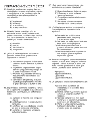 67. ¿Qué papel juegan las emociones y los
sentimientos en nuestra vida diaria?
63. Condición que integra y expresa diversas
capacidades humanas que implican afectos A) Determinan la edad de las personas.
y sentimientos, el ser hombre o mujer, la B) Influyen en la forma en la que
capacidad de goce y la capacidad de hacemos las cosas.
reproducción… C) Consolidan nuestras relaciones con
los demás.
A) la pubertad. D) Hacen que orientemos nuestra
B) la libertad. atención hacia cosas positivas.
C) la sexualidad.
D) la responsabilidad. 68. ¿Cuál es la característica fundamental de
una sociedad que vive dentro de la
64. El hecho de que una niña o niño se legalidad?
encuentre en una situación donde sufre
golpes, amenazas, humillaciones o insultos, A) Que todos los individuos que
son claras evidencias de abuso físico y pertenecen a ella, acepten y
psicológico también denominado: obedezcan sus leyes.
B) Que todos los seres humanos de ese
A) descuido. lugar, vivan y trabajen juntos.
B) maltrato. C) Que tienen garantizado que el
C) discriminación. gobierno no usará su poder en contra
D) marginación. de los ciudadanos.
D) Que tienen la forma de organización
65. ¿En cuál de las siguientes opciones se que asegura que sus leyes son
presenta una situación que lesiona la imparciales y justas.
dignidad de la persona?
69. Javier iba manejando, perdió el control del
A) Raúl siempre pregunta cuando tiene volante, se subió a una banqueta y derribó
una duda acerca de lo que el profesor un poste. Tránsito municipal le aplicó una
explica. multa y tendrá que reponer el poste que
B) Mayra tiene un problema en su pie tumbó. Lo anterior es un ejemplo de:
derecho y regularmente participa en
la clase de Educación Física. A) legalidad.
C) Arturo es muy platicador en clase y B) justicia retributiva.
frecuentemente se distrae de sus C) equidad.
actividades. D) justicia distributiva.
D) Verónica no dibuja bien y al revisar
sus trabajos el profesor los muestra 70. Un ejemplo de tolerancia lo encontramos en:
al grupo para que se burlen de ella.
A) Benito emite su voto en las
66. El petróleo es patrimonio nacional y Pemex elecciones por el candidato de su
es el organismo encargado de su extracción, preferencia.
tratamiento y distribución, de tal forma que B) Ramiro piensa muy diferente que sus
debe: amigos, y éstos lo escuchan y lo
respetan.
A) explotarlo al máximo para enriquecer C) Gerardo siempre tiene muy buen
al país. humor y se le ocurren muchas cosas
B) cuidarlo por ser un recurso natural no para hacer reír a los demás.
renovable. D) Mario es una persona muy atenta,
C) satisfacer las necesidades de energía habla correctamente y le gusta
de todo el continente americano. ayudar a todas las personas.
D) agotarlo por tratarse de un recurso
natural renovable.
FORMACIÓN CÍVICA Y ÉTICA
9
 