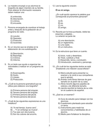 6. La maestra encargó a sus alumnos la 12. Lee la siguiente oración:
biografía de algún miembro de su familia.
Para obtener la información necesaria Él es mi amigo.
deben realizar una:
¿En cuál opción aparece la palabra que
A) entrevista. corresponde al pronombre personal?
B) descripción.
C) crónica. A) Él.
D) encuesta. B) es.
C) mi.
7. Persona encargada de coordinar el trabajo D) amigo.
antes y después de la grabación de un
programa de radio. 13. Recorta por la línea punteada, dobla las
esquinas y pégalas…
A) Locutor. Lo anterior es parte de:
B) Operador.
C) Productor. A) una descripción.
D) Guionista. B) un reglamento.
C) una copla.
8. Es un recurso que se emplea en la D) un instructivo.
elaboración de una autobiografía.
14. Es la estructura que tiene un cuento.
A) Descripción.
B) Reportaje. A) Inicio, nudo y desenlace.
C) Crónica. B) Titulo, subtitulo y final.
D) Informe. C) Desarrollo, tema y conclusión.
D) Introducción, escenario y personaje.
9. Es un texto que ayuda a organizar las
actividades a realizar en un programa de 15. ¿En cuál de los siguientes textos se está
radio. empleando una relación causa-efecto?
A) Escenografía. A) María estudió para presentar su
B) Guión. examen y le contó a sus compañeras
C) Libreto. que lo aprobó.
D) Producción. B) Andrés cortó flores blancas de gran
tamaño en el jardín de su casa.
10. ¿Cuál es la persona gramatical que se C) Alicia recortó algunos papeles de
utiliza para elaborar una biografía? colores y de diferente tamaño.
D) Jacinto escribió la historia de su vida
A) Primera persona del singular. en el cuaderno de español.
B) Tercera persona del singular.
C) Primera persona del plural. 16. ¿Qué es un examen?
D) Tercera persona del plural.
11. ¿Cuál de las siguientes expresiones es una
metáfora?
A) “A mal tiempo, buena cara”.
B) …”Y sin embargo se mueve”.
C) Tus ojos son dos luceros.
D) Son los colores del arcoíris.
A) Guía de estudio para trabajar con los
alumnos.
B) Cuestionario planteado para estudiar
un tema.
C) Instrumento para medir los
conocimientos y habilidades de un
alumno.
D) Medio para fortalecer la disciplina.
2
 