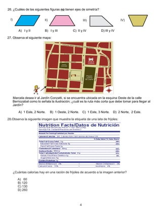 26. ¿Cuáles de las siguientes figuras no tienen ejes de simetría?
A) I y II B) I y III C) II y IV D) III y IV
27. Observa el siguiente mapa:
Marcela desea ir al Jardín Conzatti, si se encuentra ubicada en la esquina Oeste de la calle
Berriozabal como lo señala la ilustración; ¿cuál es la ruta más corta que debe tomar para llegar al
Jardín?
A) 1 Este, 2 Norte. B) 1 Oeste, 2 Norte. C) 1 Este, 3 Norte. D) 2 Norte, 2 Este.
28.Observa la siguiente imagen que muestra la etiqueta de una lata de frijoles:
¿Cuántas calorías hay en una ración de frijoles de acuerdo a la imagen anterior?
A) 60
B) 120
C) 130
D) 260
4
I) II) III) IV)
 