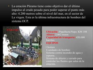 • La estación Páramo tiene como objetivo dar el último
impulso al crudo pesado para poder superar el punto más
alto: 4.200 metros sobre el nivel del mar, en el sector de
La virgen. Esta es la última infraestructura de bombeo del
sistema OCP.
PÁRAMO
• Ubicación: Papallacta/Napo. KM 188
Altura: 2.862 msnm
Capacidad de transporte: 450.000
barriles.
EQUIPOS
1 hornos
6 unidades de bombeo
Sistema contra incendio de agua y
espuma.
Sistema de abierto y cerrado para
controlar los fluidos que salen de la
estación.
 