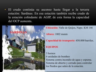 • El crudo continúa su ascenso hasta llegar a la tercera
estación: Sardinas. En esa estación también recibe crudo de
la estación colindante de AGIP, de esta forma la capacidad
del OCP aumenta.
SARDINAS
Ubicación: Valle de Quijos, Napo. KM 146
Altura: 1802 msnm
Capacidad de transporte: 450.000 barriles.
EQUIPOS
3 hornos
6 unidades de bombeo
Sistema contra incendio de agua y espuma.
Sistema de abierto y cerrado para controlar
los fluidos que salen de la estación.
 