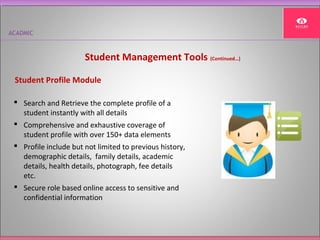 ACADMIC
Student Management Tools (Continued…)
 Search and Retrieve the complete profile of a
student instantly with all details
 Comprehensive and exhaustive coverage of
student profile with over 150+ data elements
 Profile include but not limited to previous history,
demographic details, family details, academic
details, health details, photograph, fee details
etc.
 Secure role based online access to sensitive and
confidential information
Student Profile Module
 