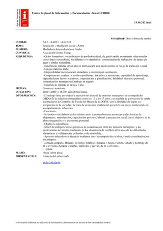 Centro Regional de Información y Documentación Juvenil (CRIDJ)
15.10.2021null
Información elaborada por el Centrode Informacióny DocumentaciónJuvenil de la Comunidadde Madrid
Selección de Otras ofertas de empleo
CODIGO: A2.7 ; A4.85.1 ; A4.47.10
TEMA: Educación ; Mediación social ; Árabe
NOMBRE: Mediador/a Intercultural con Árabe
CONVOCA: Asociación Centro Trama
REQUISITOS: - Ciclos formativos, o certificados de profesionalidad, de grado medio en materias relacionadas
con el área sociocultural, bachillerato y/o experiencia contrastada en la realización de tareas de
igual o similar naturaleza.
- Experiencia mínima de un año en intervención con adolescentes en riesgo de exclusión social.
- Lengua materna árabe.
- Disponibilidad incorporación inmediata y contrato por sustitución.
- Competencias: analizar y resolver problemas, iniciativa y autonomía, capacidad de aprendizaje,
capacidad para liderar iniciativas, organización y planificación, fiabilidad técnica y personal,
comunicación interpersonal, trabajo en equipo.
- Experiencia mínima al menos 1 año.
FECHAS: Comienzo inmediato.
DOTACION: Entre 12.000 y 18.000 euros bruto/anual.
INFORMACION: - El trabajo tiene por objeto la atención residencial de menores extranjeros no acompañados
(MENAS) de edades comprendidas entre los 12 y los 17 años,con medida de protección de tutela
adoptada por la Comisión de Tutela del Menor de la DGFM; con la finalidad de lograr su
integración en la sociedad. Se trata de un recurso residencial que oferta un apoyo residencial con
acompañamiento educativo.
- Funciones:
- Inserción socio/laboral de los adolescentes dando cobertura a sus necesidades básicas de
alojamiento, manutención, capacitación personal, laboral y proyección social con el objetivo de la
plena integración y la autonomía personal.
- Objetivos específicos:
- Servir de intérprete en los procesos de comunicación entre los menores extranjeros y los
profesionales del centro, mediando en las situaciones de conflicto derivadas de las dificultades
idiomáticas y/o diferencias culturales o de otra índole.
- Apoyara educadores y técnicos auxiliares en el desempeño de su labor, siendo coordinados por
los primeros.
- Jornada completa. Horario: en turnos rotativos:Semana 1 lunes,viernes, sábado y domingo de
11 a 21 horas.Semana 2 martes, miércoles y jueves, de 11 a 23 horas.
- 1 plaza.
PLAZO: Hasta cubrir plaza.
PRESENTACION: A través del enlace web.
bit.ly/3ADZn4w
 