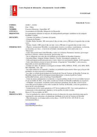 Centro Regional de Información y Documentación Juvenil (CRIDJ)
15.10.2021null
Información elaborada por el Centrode Informacióny DocumentaciónJuvenil de la Comunidadde Madrid
Selección de Premios
CODIGO: A4.48.3 ; A4.48.2
TEMA: Cine ; Vídeo
NOMBRE: Concurso Microcine: Amontillate 60"
CONVOCA: Ayuntamiento de Montilla, Delegación de Desarrollo
REQUISITOS: Los participantes deberán ser mayores de edad pudiendo participar candidatos/as de cualquier
localidad o ciudad.
DOTACION: - 2 premios del público y 2 premios del jurado.
- Categoría de Premios:
- Premios Redes Sociales: 300 euros para el clip con más votos y 200 para el segundo clip con más
votos.
- Premios Jurado: 1.000 para el clip con más votos y 500 para el segundo clip con más votos.
INFORMACION: - Objetivo: promocionar Montilla y sus principales recursos:su cultura, su patrimonio, su historia,
sus leyendas,sus vinos...a través de un formato cinematográfico innovadorcomo es el
"Microcine".
- Cada vídeo puede tratar sobre Montilla y todas sus vertientes:Patrimonio histórico, personajes
históricos e ilustres, cultura vitivinícola, gastronomía, etc...
- No es obligatorio que cada clip esté grabado en la localidad de Montilla (Córdoba).
- Se podrá utilizar cualquier formato narrativo: Ficción, documental, animación, etc.
- Cada participante podrá presentaruno o varios vídeos con una duración máxima de 60 segundos.
- Cada vídeo deberá contener al inicio del mismo el logotipo de "Amontillate" y del concurso,
disponible en (www.montillaturismo.es).
- Formato de vídeo. El material se entregará en formato MPG, MPEG/4, WMV, AVI, MP4, MOV,
HD 1920x1080, 16:9, 25p.
- Las obras deben de ser originales e inéditas, no pudiéndose presentarse vídeos que ya hayan sido
premiados en otros concursos o certámenes.
- Los clips se subirán desde la página de Facebook del Área de Turismo de Montilla (Turismo de
Montilla), desde el perfil de Instagram (@montillaturismo) y desde el perfil de Twitter
(@MontillaTurismo), junto al hashtag #Amontíllate607.
- Todas las piezas participantes se someterán a votación pública desde el 16 de noviembre hasta el
25 de noviembre de 2021, en las redes sociales de Turismo de Montilla nombradas en el punto 6.
- Al finalizar este período, resultarán cuatro creaciones ganadoras,dos de ellas a través de los
votos (Me gusta)recibidos en las redes sociales de Turismo de Montilla y otras dos ganadoras a
través de los votos del jurado.
- Comunicación de los cuatro ganadores,el 27 de noviembre de 2021. Los cuatro ganadores se
comunicarán en las plataformas digitales y en los perfiles de redes sociales.
PLAZO: Hasta el 15 de noviembre de 2021.
PRESENTACION: - Una vez grabados los vídeos se deberán enviar a la dirección de correo electrónico para que la
organización suba cada pieza a la plataforma habilitada en la web de Turismo de Montilla.
- Más información en el enlace web y en los tfnos: + 34 957 65 23 54 / 672 78 05 21 y en
turismo@montilla.es.
bit.ly/3ARQK6J
amontillate60@montilla.es
 