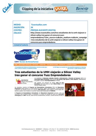                                  	
  
MEDIO:	
                            	
  Tusestudios.com	
  
INSERCIÓN:	
                        34	
  
CENTRO:	
                           PRENSA	
  ALICANTE	
  DIGITAL	
  
ENLACE:	
                           http://www.tusestudios.com/tres-­‐estudiantes-­‐de-­‐la-­‐umh-­‐viajaran-­‐a-­‐
	
                                  silicon-­‐valley-­‐tras-­‐ganar-­‐el-­‐concurso-­‐yuzz-­‐
                                    emprendedores/?utm_source=rss&utm_medium=rss&utm_campaign
                                    =tres-­‐estudiantes-­‐de-­‐la-­‐umh-­‐viajaran-­‐a-­‐silicon-­‐valley-­‐tras-­‐ganar-­‐el-­‐
                                    concurso-­‐yuzz-­‐emprendedores	
  
COMENTARIOS:	
  
	
  




                                                                                                                                                                                            	
  
	
  
	
  
	
  
	
  
	
  
	
  
	
  
	
  
	
  
                                                                                                 	
  
                                                                                                 	
  
                                                                                                 	
  
                                                                                                 	
  
         Cink	
  Shaking	
  Business	
  SL	
  –	
  B64896657	
  –	
  C/Balmes	
  ,	
  171,	
  Pral.	
  1ª	
  -­‐	
  Tel.	
  (+34)	
  93	
  217	
  60	
  35	
  –	
  08006	
  Barcelona	
  
                                   info@cink.es	
  	
  -­‐	
  	
  www.cink.es	
  	
  -­‐	
  	
  blog.cink.es	
  	
  -­‐	
  	
  twitter.com/cinking
 