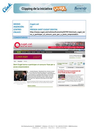                                  	
  
MEDIO:	
                            Cugat.cat	
  
INSERCIÓN:	
                        53	
  
CENTRO:	
                           PRENSA	
  SANT	
  CUGAT	
  DIGITAL	
  
ENLACE:	
                           http://www.cugat.cat/noticies/Economia/67797.htm/sant_cugat_tor
	
                                  na_a_participar_al_concurs_yuzz_per_a_joves_emprenedors	
  
COMENTARIOS:	
  
	
  




                                                                                                                                                                                            	
  
	
  
	
  
	
  
	
  
	
  
	
  
	
  
	
  
	
  
	
  
	
  
                                                                                                 	
  
                                                                                                 	
  
                                                                                                 	
  
                                                                                                 	
  
         Cink	
  Shaking	
  Business	
  SL	
  –	
  B64896657	
  –	
  C/Balmes	
  ,	
  171,	
  Pral.	
  1ª	
  -­‐	
  Tel.	
  (+34)	
  93	
  217	
  60	
  35	
  –	
  08006	
  Barcelona	
  
                                   info@cink.es	
  	
  -­‐	
  	
  www.cink.es	
  	
  -­‐	
  	
  blog.cink.es	
  	
  -­‐	
  	
  twitter.com/cinking
 