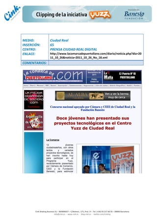                                  	
  
MEDIO:	
                            Ciudad	
  Real	
  
INSERCIÓN:	
                        65	
  
CENTRO:	
                           PRENSA	
  CIUDAD	
  REAL	
  DIGITAL	
  
ENLACE:	
                           http://www.lacomarcadepuertollano.com/diario/noticia.php?dia=20
	
                                  11_10_26&noticia=2011_10_26_No_18.xml	
  
COMENTARIOS:	
  
	
  




                                                                                                                                                                                            	
  
	
  
	
  
	
  
	
  
	
  
                                                                                                 	
  
                                                                                                 	
  
                                                                                                 	
  
                                                                                                 	
  
         Cink	
  Shaking	
  Business	
  SL	
  –	
  B64896657	
  –	
  C/Balmes	
  ,	
  171,	
  Pral.	
  1ª	
  -­‐	
  Tel.	
  (+34)	
  93	
  217	
  60	
  35	
  –	
  08006	
  Barcelona	
  
                                   info@cink.es	
  	
  -­‐	
  	
  www.cink.es	
  	
  -­‐	
  	
  blog.cink.es	
  	
  -­‐	
  	
  twitter.com/cinking
 