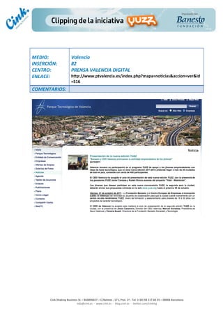                                  	
  
MEDIO:	
                            Valencia	
  
INSERCIÓN:	
                        82	
  
CENTRO:	
                           PRENSA	
  VALENCIA	
  DIGITAL	
  
ENLACE:	
                           http://www.ptvalencia.es/index.php?mapa=noticias&accion=ver&id
	
                                  =516	
  
COMENTARIOS:	
  
	
  




                                                                                                                                                                                            	
  
	
  
	
  
	
  
	
  
	
  
	
  
	
  
	
  
	
  
	
  
                                                                                                 	
  
                                                                                                 	
  
                                                                                                 	
  
                                                                                                 	
  
         Cink	
  Shaking	
  Business	
  SL	
  –	
  B64896657	
  –	
  C/Balmes	
  ,	
  171,	
  Pral.	
  1ª	
  -­‐	
  Tel.	
  (+34)	
  93	
  217	
  60	
  35	
  –	
  08006	
  Barcelona	
  
                                   info@cink.es	
  	
  -­‐	
  	
  www.cink.es	
  	
  -­‐	
  	
  blog.cink.es	
  	
  -­‐	
  	
  twitter.com/cinking
 