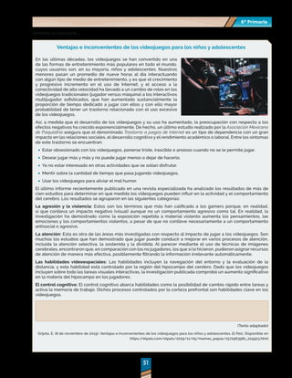 51
51
6º Primaria
6º Primaria
Veamos un ejemplo…
Ventajas e inconvenientes de los videojuegos para los niños y adolescentes
En las últimas décadas, los videojuegos se han convertido en una
de las formas de entretenimiento más populares en todo el mundo,
cuyos usuarios son, en su mayoría, niños y adolescentes. Nuestros
menores pasan un promedio de nueve horas al día interactuando
con algún tipo de medio de entretenimiento, y es que el crecimiento
y progresivo incremento en el uso de Internet, y el acceso a la
conectividad de alta velocidad ha llevado a un cambio de roles en los
videojuegos tradicionales (jugador versus máquina) a los interactivos
multijugador sofisticados, que han aumentado sustancialmente la
proporción de tiempo dedicado a jugar con ellos y con ello mayor
probabilidad de tener un trastorno relacionado con el uso excesivo
de los videojuegos.
Así, a medida que el desarrollo de los videojuegos y su uso ha aumentado, la preocupación con respecto a los
efectos negativos ha crecido exponencialmente. De hecho, un último estudio realizado por la Asociación Mexicano
de Psiquiatría asegura que el denominado Trastorno a juegos de Internet es un tipo de dependencia con un gran
impacto en las relaciones sociales, el desarrollo cognitivo y el rendimiento académico o laboral. Entre los síntomas
de este trastorno se encuentran:
	
· Estar obsesionado con los videojuegos, ponerse triste, irascible o ansioso cuando no se le permite jugar.
	
· Desear jugar más y más y no puede jugar menos o dejar de hacerlo.
	
· Ya no estar interesado en otras actividades que se solían disfrutar.
	
· Mentir sobre la cantidad de tiempo que pasa jugando videojuegos.
	
· Usar los videojuegos para aliviar el mal humor.
El último informe recientemente publicado en una revista especializada ha analizado los resultados de más de
cien estudios para determinar en qué medida los videojuegos pueden influir en la actividad y el comportamiento
del cerebro. Los resultados se agruparon en las siguientes categorías:
La agresión y la violencia: Estos son los términos que más han calificado a los gamers porque, en realidad,
sí que conlleva un impacto negativo (visual) aunque no un comportamiento agresivo como tal. En realidad, la
investigación ha demostrado como la exposición repetida a material violento aumenta los pensamientos, las
emociones y los comportamientos violentos, a pesar de que no conlleve necesariamente a un comportamiento
antisocial o agresivo.
La atención: Esta es otra de las áreas más investigadas con respecto al impacto de jugar a los videojuegos. Son
muchos los estudios que han demostrado que jugar puede conducir a mejorar en varios procesos de atención,
incluida la atención selectiva, la sostenida y la dividida. Al parecer mediante el uso de técnicas de imágenes
cerebrales, encontraron que, en comparación con los no jugadores, los que sí lo hicieron, pudieron asignar recursos
de atención de manera más efectiva, posiblemente filtrando la información irrelevante automáticamente.
Las habilidades videoespaciales: Las habilidades incluyen la navegación del entorno y la evaluación de la
distancia, y esta habilidad está controlado por la región del hipocampo del cerebro. Dado que los videojuegos
incluyen sobre todo las tareas visuales interactivas, la investigación publicada comprobó un aumento significativo
en la materia del hipocampo en los jugadores.
El control cognitivo: El control cognitivo abarca habilidades como la posibilidad de cambio rápido entre tareas y
activa la memoria de trabajo. Dichos procesos controlados por la corteza prefrontal son habilidades clave en los
videojuegos.
(Texto adaptado)
Grijota, E. (8 de noviembre de 2019). Ventajas e inconvenientes de los videojuegos para los niños y adolescentes. El País. Disponible en
https:/
/elpais.com/elpais/2019/11/05/mamas_papas/1572963981_224923.html
 