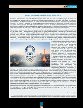 53
53
6º Primaria
6º Primaria
1.	Lee con atención el siguiente artículo de opinión.
Juegos Olímpicos sin público: costos del COVID-19
El famoso lema olímpico, traducido del latín, es “más rápido, más alto, más fuerte”. A los juegos de Tokio, que
comenzarán con la ceremonia de inauguración del 23 de julio, deberíamos agregarle una cuarta exhortación:
más silencioso. Mucho más silencioso. De hecho, los organizadores anunciaron que ningún espectador podrá
acceder a los eventos a realizarse en la capital japonesa y sus alrededores. La decisión se tomó tras el anuncio
del primer ministro japonés, Yoshihide Suga, de decretar a Tokio en estado de emergencia debido al aumento de
las infecciones de COVID-19 provocadas por la peligrosa variante delta. Es la decisión correcta, pero sigue siendo
un duro recordatorio de todo lo que hemos perdido y nos falta por perder en esta pandemia en curso.
Pensemos en los poderosos clamores que siempre han acompañado a los icónicos momentos olímpicos. Una
ola de sonido siguió a Usain Bolt por la pista cuando se distanció de los demás y estableció un récord mundial
en los 100 metros planos en Pekín 2008. De hecho, la multitud fue aún más ruidosa cuando lo hizo de nuevo en
Londres cuatro años más tarde. Aunque los espectadores son por lo general relativamente silenciosos durante
las rutinas de gimnasia para evitar distraer a los competidores, fue emocionante escuchar a los fanáticos estallar
de alegría y alivio cuando Simone Biles culminó con éxito los elementos que le hicieron ganar cuatro medallas
de oro en Río de Janeiro y que la establecieron como quizás la mejor gimnasta de todos los tiempos.
Imaginemos que esos momentos hayan
sucedido en silencio. Las y los atletas
olímpicos de élite ya han tenido que
soportar duras pruebas. Cuando la
pandemia del COVID-19 pospuso los
Juegos Olímpicos de 2020, tuvieron
que repetir ciclos de entrenamiento
agotadores y cronometrados con
precisión, teniendo en consideración
nuevas lesiones, nuevos competidores
y otros eventos de vida. Quienes logren
clasificar a Tokio competirán sin el
impulso psicológico de las gradas.
Nosotros, que veremos los Juegos
Olímpicos desde lejos, también
perderemos algo importante. Los
Juegos Olímpicos son uno de los dos
megaeventos deportivos cuatrienales —
La Copa Mundial de fútbol es el otro— que convierten “la emoción de la victoria” y “la agonía de la derrota”
en auténticas celebraciones de nuestra humanidad compartida. Todos podemos disfrutar el heroico triunfo de
algún competidor desconocido de un lugar remoto del que apenas hemos oído hablar. Todos podemos sentir el
dolor cuando algún valiente participante que no era favorito para ganar cae derrotado por muy poco.
La demora de Japón en su proceso de vacunación contra el COVID-19 es la causa de este repentino silencio.
Solo alrededor de 15% de la población japonesa está completamente vacunada, y eso luego de un gigantesco
esfuerzo en las últimas semanas para inyectar dosis a la mayor cantidad posible de personas. La nación hizo un
buen trabajo manteniendo bajas las cifras gracias al uso de cubrebocas y otras medidas profilácticas: Japón solo
ha tenido alrededor de 800,000 casos y menos de 15,000 muertes. Pero la baja tasa de vacunación ha dejado al
país especialmente vulnerable a la variante delta más transmisible.
La población japonesa está consciente de los riesgos: el mes pasado, una encuesta reveló que 30.5% de quienes
la respondieron creía que los Juegos Olímpicos debían cancelarse, mientras que otro 35.3% afirmó que la
competición debía celebrarse, pero sin público.
(Texto adaptado)
Robinson, E. (11 de julio de 2021). Opinión: Unos Juegos Olímpicos sin público es la decisión correcta. Pero ilustra el costo continuo del COVID-19. The
Washington Post. Recuperado de: https:/
/www.washingtonpost.com/es/post-opinion/2021/07/11/juegos-olimpicos-tokio-2020-2021-covid-19-publico/
 