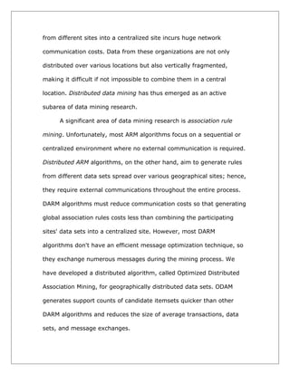 from different sites into a centralized site incurs huge network
communication costs. Data from these organizations are not only
distributed over various locations but also vertically fragmented,
making it difficult if not impossible to combine them in a central
location. Distributed data mining has thus emerged as an active
subarea of data mining research.
A significant area of data mining research is association rule
mining. Unfortunately, most ARM algorithms focus on a sequential or
centralized environment where no external communication is required.
Distributed ARM algorithms, on the other hand, aim to generate rules
from different data sets spread over various geographical sites; hence,
they require external communications throughout the entire process.
DARM algorithms must reduce communication costs so that generating
global association rules costs less than combining the participating
sites' data sets into a centralized site. However, most DARM
algorithms don't have an efficient message optimization technique, so
they exchange numerous messages during the mining process. We
have developed a distributed algorithm, called Optimized Distributed
Association Mining, for geographically distributed data sets. ODAM
generates support counts of candidate itemsets quicker than other
DARM algorithms and reduces the size of average transactions, data
sets, and message exchanges.

 