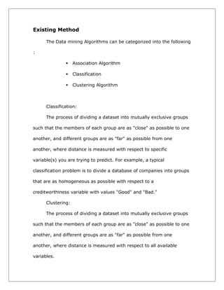 Existing Method
The Data mining Algorithms can be categorized into the following
:


Association Algorithm



Classification



Clustering Algorithm

Classification:
The process of dividing a dataset into mutually exclusive groups
such that the members of each group are as "close" as possible to one
another, and different groups are as "far" as possible from one
another, where distance is measured with respect to specific
variable(s) you are trying to predict. For example, a typical
classification problem is to divide a database of companies into groups
that are as homogeneous as possible with respect to a
creditworthiness variable with values "Good" and "Bad."
Clustering:
The process of dividing a dataset into mutually exclusive groups
such that the members of each group are as "close" as possible to one
another, and different groups are as "far" as possible from one
another, where distance is measured with respect to all available
variables.

 