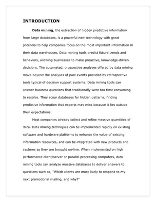 INTRODUCTION
Data mining, the extraction of hidden predictive information
from large databases, is a powerful new technology with great
potential to help companies focus on the most important information in
their data warehouses. Data mining tools predict future trends and
behaviors, allowing businesses to make proactive, knowledge-driven
decisions. The automated, prospective analyses offered by data mining
move beyond the analyses of past events provided by retrospective
tools typical of decision support systems. Data mining tools can
answer business questions that traditionally were too time consuming
to resolve. They scour databases for hidden patterns, finding
predictive information that experts may miss because it lies outside
their expectations.
Most companies already collect and refine massive quantities of
data. Data mining techniques can be implemented rapidly on existing
software and hardware platforms to enhance the value of existing
information resources, and can be integrated with new products and
systems as they are brought on-line. When implemented on high
performance client/server or parallel processing computers, data
mining tools can analyze massive databases to deliver answers to
questions such as, "Which clients are most likely to respond to my
next promotional mailing, and why?"

 