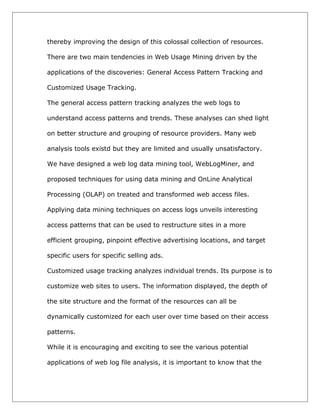 thereby improving the design of this colossal collection of resources.
There are two main tendencies in Web Usage Mining driven by the
applications of the discoveries: General Access Pattern Tracking and
Customized Usage Tracking.
The general access pattern tracking analyzes the web logs to
understand access patterns and trends. These analyses can shed light
on better structure and grouping of resource providers. Many web
analysis tools existd but they are limited and usually unsatisfactory.
We have designed a web log data mining tool, WebLogMiner, and
proposed techniques for using data mining and OnLine Analytical
Processing (OLAP) on treated and transformed web access files.
Applying data mining techniques on access logs unveils interesting
access patterns that can be used to restructure sites in a more
efficient grouping, pinpoint effective advertising locations, and target
specific users for specific selling ads.
Customized usage tracking analyzes individual trends. Its purpose is to
customize web sites to users. The information displayed, the depth of
the site structure and the format of the resources can all be
dynamically customized for each user over time based on their access
patterns.
While it is encouraging and exciting to see the various potential
applications of web log file analysis, it is important to know that the

 