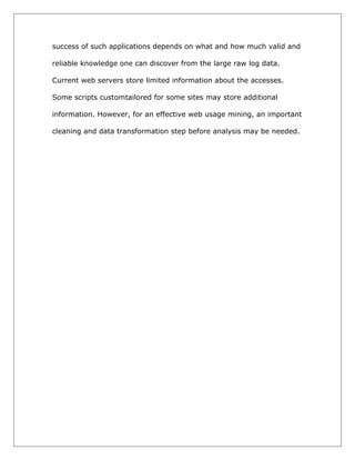 success of such applications depends on what and how much valid and
reliable knowledge one can discover from the large raw log data.
Current web servers store limited information about the accesses.
Some scripts customtailored for some sites may store additional
information. However, for an effective web usage mining, an important
cleaning and data transformation step before analysis may be needed.

 