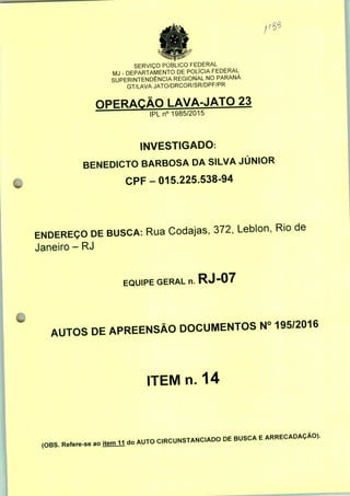 SERVIÇO PUBLICO FEDERAL
MJ - DEPARTAMENTO DE POLÍCIA FEDERAL
SUPERINTENDÊNCIA REGIONAL NO PARANÁ
GT/LAVA JATO/DRCOR/SR/DPF/PR
OPERAÇÃO LAVA-JATO 23
IPLn0 1985/2015
INVESTIGADO:
BENEDICTO BARBOSA DA SILVA JÚNIOR
CPF-015.225.538-94
ENDEREÇO DE BUSCA: Rua Codajas, 372, Leblon, Rio de
Janeiro - RJ
EQUIPE GERAL n. RJ "07
AUTOS DE APREENSÃO DOCUMENTOS N° 195/2016
ITEM n. 14
(OBS. Refere-se ao fiaül do AUTO C.RCUNSTANCADO DE BUSCA E ARRECADAÇÃO).
 