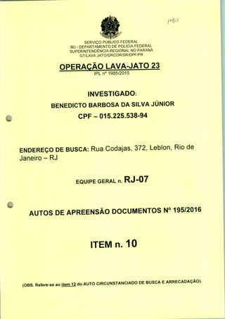 SERVIÇO PÚBLICO FEDERAL
MJ - DEPARTAMENTO DE POLÍCIA FEDERAL
SUPERINTENDÊNCIA REGIONAL NO PARANÁ
GT/LAVA JATO/DRCOR/SR/DPF/PR
OPERAÇÃO LAVA-JATO 23
IPLn0 1985/2015
INVESTIGADO:
BENEDICTO BARBOSA DA SILVA JÚNIOR
CPF-015.225.538-94
ENDEREÇO DE BUSCA: Rua Codajas, 372, Leblon, Rio de
Janeiro - RJ
EQUIPE GERAL n. RJ-07
AUTOS DE APREENSÃO DOCUMENTOS N° 195/2016
ITEM n. 10
(OBS. Refere-se ao item^ do AUTO CIRCUNSTANCIADO DE BUSCA E ARRECADAÇÃO).
 