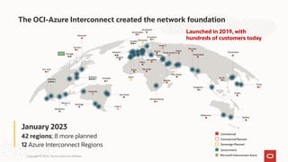 Copyright © 2022, Oracle and/or its affiliates.
Santiago
San Jose
Toronto
Phoenix
Chicago
Montreal
Ashburn
Sao Paulo
London
Milan
Saudi Arabia 2
Jeddah
Amsterdam
Stockholm
Zurich
Johannesburg
Israel 2
Abu Dhabi
Dubai
Mumbai
Hyderabad
Singapore
Seoul
Chuncheon
Osaka
Tokyo
Melbourne
Sydney
Vinhedo
Frankfurt
Newport
January 2023
42 regions; 8 more planned
12 Azure Interconnect Regions
Microsoft Interconnect Azure
Marseille
Jerusalem
Paris
Madrid
Chile 2
Colombia
Queretaro
Germany
Sovereign Planned
Spain
Mexico 2
Serbia
Commercial
Commercial Planned
Government
NEW
The OCI-Azure Interconnect created the network foundation
Launched in 2019, with
hundreds of customers today
 