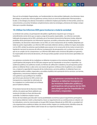 11
Para unir las actividades fragmentadas, son fundamentales los intercambios habituales y las divisiones claras
del trabajo, en particular, entre los gobiernos central y local, así como los profesionales internacionales y
locales. La tecnología y las alianzas innovadoras se deberían emplear para facilitar el intercambio, aclarar los
conocimientos y encontrar fortalezas complementarias sobre las estrategias y divisiones de trabajo compar-
tidas que se pueden desplegar.
10. Utilizar los Informes ODS para involucrar a toda la sociedad
La rendición de cuentas y la participación del público significativas requieren que se tenga un
entendimiento común de lo que se espera y exige de las partes responsables. Los informes nacionales
habituales de progreso de los ODS, solicitados por el Secretario General de las Naciones Unidas, deberían
posibilitar dicha participación con información oportuna, accesible y exhaustiva sobre el progreso, las
actividades y las decisiones relacionados con los ODS, así como evaluaciones de las medidas adoptadas por
todas las partes responsables. Los informes ODS nacionales deberían alentar y celebrar los logros alcanzados
con los ODS, señalar las próximas oportunidades para avanzar en la consecución de las metas (a través de la
legislación nacional, los procesos de reforma, la preparación de presupuestos, etc.) y aclarar los casos en los
que no se cumple con los compromisos. Los informes ODS deben estar al alcance del público en general y
los responsables de la toma de decisiones, a fin de que ambos puedan conocer las lecciones aprendidas con
la práctica.
Las opiniones constantes de los ciudadanos se deberían incorporar en las revisiones habituales públicas
y participativas del progreso de los ODS para asegurar que las inquietudes se escuchen y respondan. Las
audiencias públicas, las auditorías sociales, las libretas de calificación ciudadana y los presupuestos partici-
pativos se deberían llevar a cabo como una manera de generar confianza entre el gobierno y los ciudada-
nos, y mejorar la capacidad de respuesta de las instituciones y servicios públicos. Se deberían hacer con
regularidad análisis creíbles, imparciales y accesibles al público de la prestación de los servicios. Las normas,
reglamentos y mecanismos deberían exigirles
a los gobiernos que justifiquen las medidas
que toman para alcanzar los ODS, actúen con
transparencia y respondan las solicitudes de
los ciudadanos en conformidad con la Alianza
para el Gobierno Abierto.
El Secretario General de las Naciones Unidas
solicita a los países que lleven adelante una
revolución de datos en favor del desarrollo
sostenible. Se deberían emplear nuevas
formas de macrodatos para descubrir nuevas posibilidades económicas para el seguimiento participativo.
Las empresas deberían medir su desempeño y hacer un seguimiento de sus contribuciones en relación con
los indicadores, como los mencionados en la guía SDG Compass (Brújula de los ODS) [58]. La sociedad civil
y las organizaciones académicas deben, de manera similar, mapear sus contribuciones, identificar áreas de
acción prioritarias y asignar líderes sobre la base de sus respectivas fortalezas y experiencia.
Las opiniones constantes de los ciu-
dadanos se deberían incorporar en
las revisiones habituales públicas y
participativas del progreso de los ODS
para asegurar que las inquietudes se
escuchen y respondan.
 