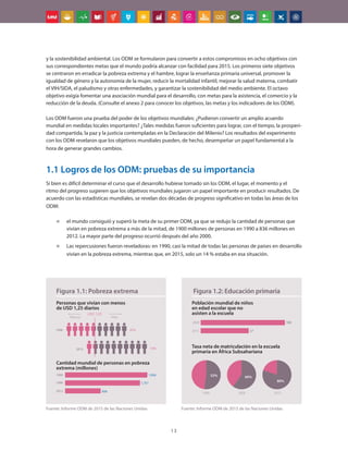 13
y la sostenibilidad ambiental. Los ODM se formularon para convertir a estos compromisos en ocho objetivos con
sus correspondientes metas que el mundo podría alcanzar con facilidad para 2015. Los primeros siete objetivos
se centraron en erradicar la pobreza extrema y el hambre, lograr la enseñanza primaria universal, promover la
igualdad de género y la autonomía de la mujer, reducir la mortalidad infantil, mejorar la salud materna, combatir
el VIH/SIDA, el paludismo y otras enfermedades, y garantizar la sostenibilidad del medio ambiente. El octavo
objetivo exigía fomentar una asociación mundial para el desarrollo, con metas para la asistencia, el comercio y la
reducción de la deuda. (Consulte el anexo 2 para conocer los objetivos, las metas y los indicadores de los ODM).
Los ODM fueron una prueba del poder de los objetivos mundiales: ¿Pudieron convertir un amplio acuerdo
mundial en medidas locales importantes? ¿Tales medidas fueron suficientes para lograr, con el tiempo, la prosperi-
dad compartida, la paz y la justicia contempladas en la Declaración del Milenio? Los resultados del experimento
con los ODM revelaron que los objetivos mundiales pueden, de hecho, desempeñar un papel fundamental a la
hora de generar grandes cambios.
1.1 Logros de los ODM: pruebas de su importancia
Si bien es difícil determinar el curso que el desarrollo hubiese tomado sin los ODM, el lugar, el momento y el
ritmo del progreso sugieren que los objetivos mundiales jugaron un papel importante en producir resultados. De
acuerdo con las estadísticas mundiales, se revelan dos décadas de progreso significativo en todas las áreas de los
ODM:
„
„ el mundo consiguió y superó la meta de su primer ODM, ya que se redujo la cantidad de personas que
vivían en pobreza extrema a más de la mitad, de 1900 millones de personas en 1990 a 836 millones en
2012. La mayor parte del progreso ocurrió después del año 2000.
„
„ Las repercusiones fueron reveladoras: en 1990, casi la mitad de todas las personas de países en desarrollo
vivían en la pobreza extrema, mientras que, en 2015, solo un 14 % estaba en esa situación.
1990
1999
2015
1,926
1,751
836
1990
2015
47%
14%
Personas que vivían con menos
de USD 1,25 diarios
Cantidad mundial de personas en pobreza
extrema (millones)
Figura 1.1: Pobreza extrema
Fuente: Informe ODM de 2015 de las Naciones Unidas
Población mundial de niños
en edad escolar que no
asisten a la escuela
Figura 1.2: Educación primaria
100
57
2000
2015
Tasa neta de matriculación en la escuela
primaria en África Subsahariana
52% 60%
80%
1990 2000 2015
Fuente: Informe ODM de 2015 de las Naciones Unidas
 