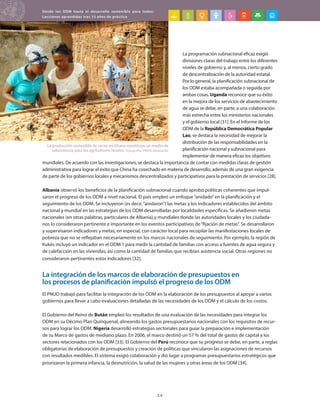 Desde los ODM hasta el desarrollo sostenible para todos:
Lecciones aprendidas tras 15 años de práctica
34
La programación subnacional eficaz exigió
divisiones claras del trabajo entre los diferentes
niveles de gobierno y, al menos, cierto grado
de descentralización de la autoridad estatal.
Por lo general, la planificación subnacional de
los ODM estaba acompañada o seguida por
ambas cosas. Uganda reconoce que su éxito
en la mejora de los servicios de abastecimiento
de agua se debe, en parte, a una colaboración
más estrecha entre los ministerios nacionales
y el gobierno local [31]. En el Informe de los
ODM de la República Democrática Popular
Lao, se destaca la necesidad de mejorar la
distribución de las responsabilidades en la
planificación nacional y subnacional para
implementar de manera eficaz los objetivos
mundiales. De acuerdo con las investigaciones, se destaca la importancia de contar con medidas claras de gestión
administrativa para lograr el éxito que China ha cosechado en materia de desarrollo, además de una gran exigencia
de parte de los gobiernos locales y mecanismos descentralizados y participativos para la prestación de servicios [28].
Albania observó los beneficios de la planificación subnacional cuando aprobó políticas coherentes que impul-
saron el progreso de los ODM a nivel nacional. El país empleó un enfoque“anidado”en la planificación y el
seguimiento de los ODM. Se incluyeron (es decir,“anidaron”) las metas y los indicadores establecidos del ámbito
nacional y mundial en las estrategias de los ODM desarrolladas por localidades específicas. Se añadieron metas
nacionales (en otras palabras, particulares de Albania) y mundiales donde las autoridades locales y los ciudada-
nos lo consideraron pertinente e importante en los eventos participativos de“fijación de metas”. Se desarrollaron
y supervisaron indicadores y metas, en especial, con carácter local para recopilar las manifestaciones locales de
pobreza que no se reflejaban necesariamente en los marcos nacionales de seguimiento. Por ejemplo, la región de
Kukës incluyó un indicador en el ODM 1 para medir la cantidad de familias con acceso a fuentes de agua segura y
de calefacción en las viviendas, así como la cantidad de familias que recibían asistencia social. Otras regiones no
consideraron pertinentes estos indicadores [32].
La integración de los marcos de elaboración de presupuestos en
los procesos de planificación impulsó el progreso de los ODM
El PNUD trabajó para facilitar la integración de los ODM en la elaboración de los presupuestos al apoyar a varios
gobiernos para llevar a cabo evaluaciones detalladas de las necesidades de los ODM y el cálculo de los costos.
El Gobierno del Reino de Bután empleó los resultados de una evaluación de las necesidades para integrar los
ODM en su Décimo Plan Quinquenal, alineando los gastos presupuestarios nacionales con los requisitos de recur-
sos para lograr los ODM. Nigeria desarrolló estrategias sectoriales para guiar la preparación e implementación
de su Marco de gastos de mediano plazo. En 2006, el marco destinó un 57 % del total de gastos de capital a los
sectores relacionados con los ODM [33]. El Gobierno del Perú reconoce que su progreso se debe, en parte, a reglas
obligatorias de elaboración de presupuestos y creación de políticas que vincularon las asignaciones de recursos
con resultados medibles. El sistema exigió colaboración y dio lugar a programas presupuestarios estratégicos que
priorizaron la primera infancia, la desnutrición, la salud de las mujeres y otras áreas de los ODM [34].
La producción sostenible de cacao en Ghana constituye un medio de
subsistencia para los agricultores locales. Fotografía: PNUD Ghana/Ike
 