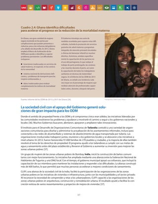 37
La sociedad civil con el apoyo del Gobierno generó solu-
ciones de gran impacto para los ODM
Donde el sentido de propiedad frente a los ODM y el compromiso cívico eran sólidos, las iniciativas lideradas por
las comunidades resolvieron los problemas y ayudaron a mostrarle el camino a seguir a los gobiernos nacionales y
locales [36]. Muchos Gobiernos buscaron, alentaron, apoyaron y ampliaron tales innovaciones.
El Instituto para el Desarrollo de Organizaciones Comunitarias de Tailandia contrató a una variedad de organi-
zaciones comunitarias para diseñar y administrar la actualización de los asentamientos informales, incluso para
conectarlos a las redes de alcantarillado y sistemas de abastecimiento de agua transportada por tubería. Las
organizaciones involucradas trabajaron juntas, reunieron a los gobiernos locales y se abocaron a las iniciativas a
nivel urbano. En 2012, fueron favorecidas 91.000 familias de 270 pueblos y ciudades, y la mayoría de ellas también
resolvió el tema de los derechos de propiedad. El programa ayudó a los tailandeses a cumplir con sus metas de
agua y saneamiento antes del plazo establecido y llevaron al Gobierno a aumentar su inversión para mejorar las
zonas urbanas pobres [37].
Un grupo de mujeres de las zonas urbanas pobres de Bombay, India, inició la construcción de baños comuni-
tarios con mejor funcionamiento. Su iniciativa fue ampliada mediante una alianza entre la Federación Nacional de
Habitantes de Tugurios y una ONG local. Con el tiempo, el gobierno municipal apoyó sus esfuerzos, que incluyó la
capacitación de sus miembros para mantener las instalaciones y responder a las dificultades. La alianza construyó
más de 600 baños, lo que permitió que muchas personas accedieran a mejores condiciones de saneamiento.
CLIFF, una alianza de la sociedad civil de la India, facilitó la participación de las organizaciones de las zonas
urbanas pobres en las iniciativas de viviendas e infraestructura, junto con las municipalidades y el sector privado.
Al reconocer la necesidad de comprender y retar a los urbanizadores, CLIFF capacitó a las organizaciones de las
zonas urbanas pobres en arquitectura, construcción y remodelación urbana. El resultado ayudó a facilitar la con-
creción exitosa de varios reasentamientos y proyectos de mejora de viviendas [37].
En Ghana, una gran cantidad de mujeres
seguía muriendo en los partos por
complicaciones que pueden prevenirse o
reducirse, pese a los esfuerzos del gobierno
y los aliados de desarrollo. En 2013, Ghana
empleó el Marco de Aceleración de los
ODM para ayudar a identificar y superar
problemas persistentes. Las dificultades
incluyeron:
„
„ inversiones inadecuadas en servicios de
salud materna, en especial, en los centros
de la comunidad
„
„ sistema nacional de derivaciones defi-
ciente y problemas de transporte para las
mujeres embarazadas, y
„
„ datos inadecuados para evaluar
completamente los índices de mortalidad
materna
El Gobierno introdujo una serie de
medidas acordadas para superar estas difi-
cultades, incluida la prestación de servicios
gratuitos de salud materna y programas
integrales de atención prenatal vinculados
a clínicas de bienestar infantil en muchos
distritos. Asimismo, señalan específica-
mente la capacitación de las parteras en
el uso del partograma, lo que redujo el
trabajo de parto prolongado, las cesáreas
y las muertes durante el parto, así como
la capacitación de todos los trabajadores
sanitarios en técnicas de maternidad
segura. En el Informe de los ODM de 2015
de Ghana, se señaló una tendencia cada
vez mayor en el porcentaje de mujeres que
recibían atención de profesionales capaci-
tados antes, durante y después del parto.
Fuente: Informe de los ODM de 2013 y 2015 de Ghana [26].
Cuadro 2.4: Ghana identifica dificultades
para acelerar el progreso en la reducción de la mortalidad materna
Fotografía: ONU/John iSaac
 