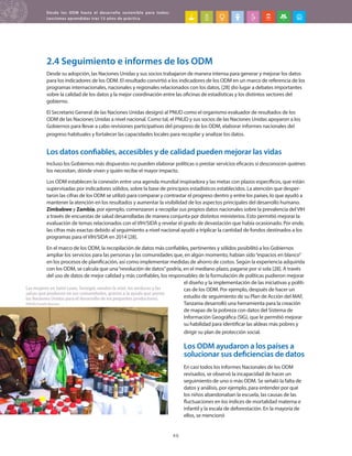 Desde los ODM hasta el desarrollo sostenible para todos:
Lecciones aprendidas tras 15 años de práctica
46
2.4 Seguimiento e informes de los ODM
Desde su adopción, las Naciones Unidas y sus socios trabajaron de manera intensa para generar y mejorar los datos
para los indicadores de los ODM. El resultado convirtió a los indicadores de los ODM en un marco de referencia de los
programas internacionales, nacionales y regionales relacionados con los datos, [28] dio lugar a debates importantes
sobre la calidad de los datos y la mejor coordinación entre las oficinas de estadísticas y los distintos sectores del
gobierno.
El Secretario General de las Naciones Unidas designó al PNUD como el organismo evaluador de resultados de los
ODM de las Naciones Unidas a nivel nacional. Como tal, el PNUD y sus socios de las Naciones Unidas apoyaron a los
Gobiernos para llevar a cabo revisiones participativas del progreso de los ODM, elaborar informes nacionales del
progreso habituales y fortalecer las capacidades locales para recopilar y analizar los datos.
Los datos confiables, accesibles y de calidad pueden mejorar las vidas
Incluso los Gobiernos más dispuestos no pueden elaborar políticas o prestar servicios eficaces si desconocen quiénes
los necesitan, dónde viven y quién recibe el mayor impacto.
Los ODM establecen la conexión entre una agenda mundial inspiradora y las metas con plazos específicos, que están
supervisadas por indicadores sólidos, sobre la base de principios estadísticos establecidos. La atención que desper-
taron las cifras de los ODM se utilizó para comparar y contrastar el progreso dentro y entre los países, lo que ayudó a
mantener la atención en los resultados y aumentar la visibilidad de los aspectos principales del desarrollo humano.
Zimbabwe y Zambia, por ejemplo, comenzaron a recopilar sus propios datos nacionales sobre la prevalencia del VIH
a través de encuestas de salud desarrolladas de manera conjunta por distintos ministerios. Esto permitió mejorar la
evaluación de temas relacionados con el VIH/SIDA y revelar el grado de devastación que había ocasionado. Por ende,
las cifras más exactas debido al seguimiento a nivel nacional ayudó a triplicar la cantidad de fondos destinados a los
programas para el VIH/SIDA en 2014 [28].
En el marco de los ODM, la recopilación de datos más confiables, pertinentes y sólidos posibilitó a los Gobiernos
ampliar los servicios para las personas y las comunidades que, en algún momento, habían sido“espacios en blanco”
en los procesos de planificación, así como implementar medidas de ahorro de costos. Según la experiencia adquirida
con los ODM, se calcula que una“revolución de datos”podría, en el mediano plazo, pagarse por sí sola [28]. A través
del uso de datos de mejor calidad y más confiables, los responsables de la formulación de políticas pudieron mejorar
el diseño y la implementación de las iniciativas y políti-
cas de los ODM. Por ejemplo, después de hacer un
estudio de seguimiento de su Plan de Acción del MAF,
Tanzania desarrolló una herramienta para la creación
de mapas de la pobreza con datos del Sistema de
Información Geográfica (SIG), que le permitió mejorar
su habilidad para identificar las aldeas más pobres y
dirigir su plan de protección social.
Los ODM ayudaron a los países a
solucionar sus deficiencias de datos
En casi todos los Informes Nacionales de los ODM
revisados, se observó la incapacidad de hacer un
seguimiento de uno o más ODM. Se señaló la falta de
datos y análisis, por ejemplo, para entender por qué
los niños abandonaban la escuela, las causas de las
fluctuaciones en los índices de mortalidad materna e
infantil y la escala de deforestación. En la mayoría de
ellos, se mencionó
Las mujeres en Saint Louis, Senegal, venden la miel, las verduras y las
salsas que producen en sus comunidades, gracias a la ayuda que presta
las Naciones Unidas para el desarrollo de los pequeños productores.
PNUD/Sarah Renner
 