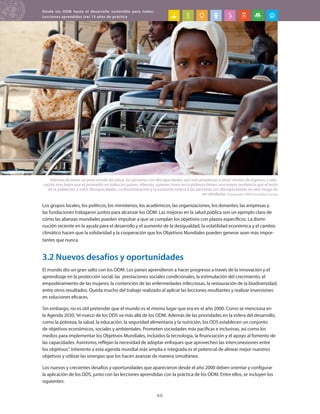 Desde los ODM hasta el desarrollo sostenible para todos:
Lecciones aprendidas tras 15 años de práctica
60
Los grupos locales, los políticos, los ministerios, los académicos, las organizaciones, los donantes, las empresas y
las fundaciones trabajaron juntos para alcanzar los ODM. Las mejoras en la salud pública son un ejemplo claro de
cómo las alianzas mundiales pueden impulsar a que se cumplan los objetivos con plazos específicos. La dismi-
nución reciente en la ayuda para el desarrollo y el aumento de la desigualdad, la volatilidad económica y el cambio
climático hacen que la solidaridad y la cooperación que los Objetivos Mundiales pueden generar sean más impor-
tantes que nunca.
3.2 Nuevos desafíos y oportunidades
El mundo dio un gran salto con los ODM. Los países aprendieron a hacer progresos a través de la innovación y el
aprendizaje en la protección social, las prestaciones sociales condicionales, la estimulación del crecimiento, el
empoderamiento de las mujeres, la contención de las enfermedades infecciosas, la restauración de la biodiversidad,
entre otros resultados. Queda mucho del trabajo realizado al aplicar las lecciones resultantes y realizar inversiones
en soluciones eficaces.
Sin embargo, no es útil pretender que el mundo es el mismo lugar que era en el año 2000. Como se menciona en
la Agenda 2030,“el marco de los ODS va más allá de los ODM. Además de las prioridades en la esfera del desarrollo,
como la pobreza, la salud, la educación, la seguridad alimentaria y la nutrición, los ODS establecen un conjunto
de objetivos económicos, sociales y ambientales. Prometen sociedades más pacíficas e inclusivas, así como los
medios para implementar los Objetivos Mundiales, incluidos la tecnología, la financiación y el apoyo al fomento de
las capacidades. Asimismo, reflejan la necesidad de adoptar enfoques que aprovechen las interconexiones entre
los objetivos”. Inherente a esta agenda mundial más amplia e integrada es el potencial de alinear mejor nuestros
objetivos y utilizar las sinergias que los hacen avanzar de manera simultánea.
Los nuevos y crecientes desafíos y oportunidades que aparecieron desde el año 2000 deben orientar y configurar
la aplicación de los ODS, junto con las lecciones aprendidas con la práctica de los ODM. Entre ellos, se incluyen los
siguientes:
Además de tener un peor estado de salud, las personas con discapacidades son más propensas a tener niveles de ingresos y edu-
cación más bajos que el promedio en todos los países. Además, quienes viven en la pobreza tienen una mayor tendencia que el resto
de la población a sufrir discapacidades. La discriminación y la exclusión coloca a las personas con discapacidades en alto riesgo de
ser olvidadas. Fotografía: ONU/González Farran
 