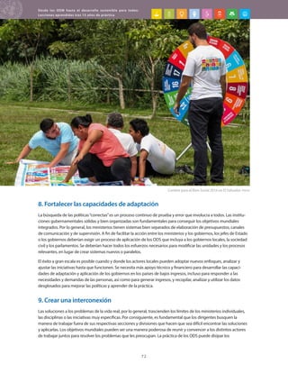 Desde los ODM hasta el desarrollo sostenible para todos:
Lecciones aprendidas tras 15 años de práctica
72
8. Fortalecer las capacidades de adaptación
La búsqueda de las políticas“correctas”es un proceso continuo de prueba y error que involucra a todos. Las institu-
ciones gubernamentales sólidas y bien organizadas son fundamentales para conseguir los objetivos mundiales
integrados. Por lo general, los ministerios tienen sistemas bien separados de elaboración de presupuestos, canales
de comunicación y de supervisión. A fin de facilitar la acción entre los ministerios y los gobiernos, los jefes de Estado
o los gobiernos deberían exigir un proceso de aplicación de los ODS que incluya a los gobiernos locales, la sociedad
civil y los parlamentos. Se deberían hacer todos los esfuerzos necesarios para modificar las unidades y los procesos
relevantes, en lugar de crear sistemas nuevos o paralelos.
El éxito a gran escala es posible cuando y donde los actores locales pueden adoptar nuevos enfoques, analizar y
ajustar las iniciativas hasta que funcionen. Se necesita más apoyo técnico y financiero para desarrollar las capaci-
dades de adaptación y aplicación de los gobiernos en los países de bajos ingresos, incluso para responder a las
necesidades y demandas de las personas, así como para generar ingresos, y recopilar, analizar y utilizar los datos
desglosados para mejorar las políticas y aprender de la práctica.
9. Crear una interconexión
Las soluciones a los problemas de la vida real, por lo general, trascienden los límites de los ministerios individuales,
las disciplinas o las iniciativas muy específicas. Por consiguiente, es fundamental que los dirigentes busquen la
manera de trabajar fuera de sus respectivas secciones y divisiones que hacen que sea difícil encontrar las soluciones
y aplicarlas. Los objetivos mundiales pueden ser una manera poderosa de reunir y convencer a los distintos actores
de trabajar juntos para resolver los problemas que les preocupan. La práctica de los ODS puede disipar los
Cumbre para el Bien Social 2016 en El Salvador. PNUD
 